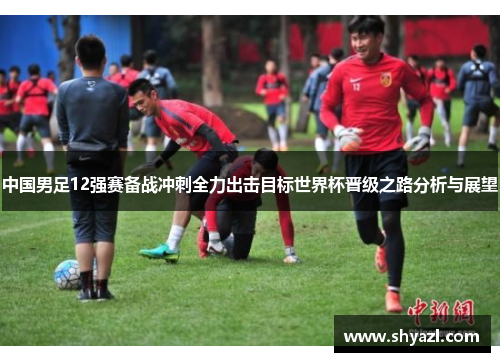 中国男足12强赛备战冲刺全力出击目标世界杯晋级之路分析与展望