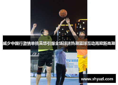 威少中国行激情单挑吴悠引爆全场球迷热潮篮球互动再掀新高潮
