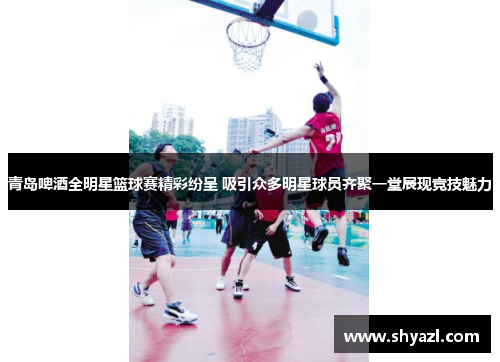 青岛啤酒全明星篮球赛精彩纷呈 吸引众多明星球员齐聚一堂展现竞技魅力