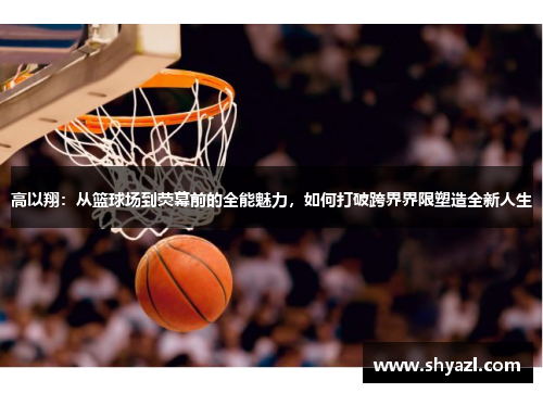 高以翔：从篮球场到荧幕前的全能魅力，如何打破跨界界限塑造全新人生